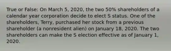 True or False: On March 5, 2020, the two 50% shareholders of a calendar year corporation decide to elect S status. One of the shareholders, Terry, purchased her stock from a previous shareholder (a nonresident alien) on January 18, 2020. The two shareholders can make the S election effective as of January 1, 2020.