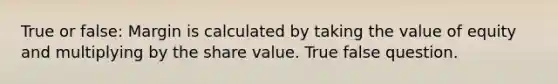 True or false: Margin is calculated by taking the value of equity and multiplying by the share value. True false question.