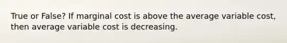 True or False? If marginal cost is above the average variable​ cost, then average variable cost is decreasing.