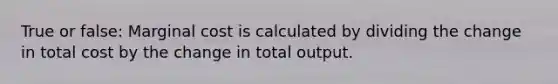 True or false: Marginal cost is calculated by dividing the change in total cost by the change in total output.