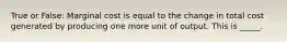 True or False: Marginal cost is equal to the change in total cost generated by producing one more unit of output. This is _____.