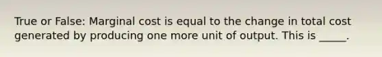 True or False: Marginal cost is equal to the change in total cost generated by producing one more unit of output. This is _____.