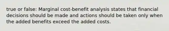 true or false: Marginal cost-benefit analysis states that financial decisions should be made and actions should be taken only when the added benefits exceed the added costs.