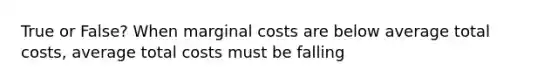 True or False? When marginal costs are below average total costs, average total costs must be falling