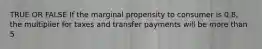 TRUE OR FALSE If the marginal propensity to consumer is 0.8, the multiplier for taxes and transfer payments will be more than 5