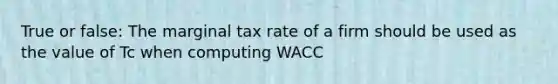 True or false: The marginal tax rate of a firm should be used as the value of Tc when computing WACC