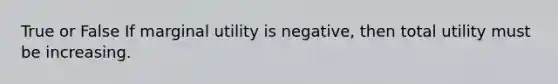 True or False If marginal utility is negative, then total utility must be increasing.