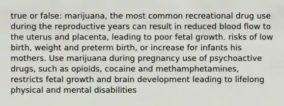 true or false: marijuana, the most common recreational drug use during the reproductive years can result in reduced blood flow to the uterus and placenta, leading to poor fetal growth. risks of low birth, weight and preterm birth, or increase for infants his mothers. Use marijuana during pregnancy use of psychoactive drugs, such as opioids, cocaine and methamphetamines, restricts fetal growth and brain development leading to lifelong physical and mental disabilities