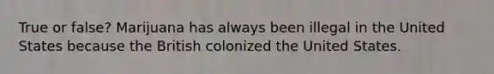 True or false? Marijuana has always been illegal in the United States because the British colonized the United States.