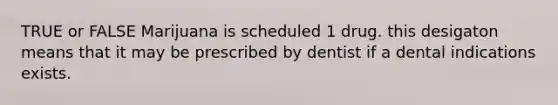 TRUE or FALSE Marijuana is scheduled 1 drug. this desigaton means that it may be prescribed by dentist if a dental indications exists.