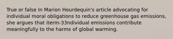 True or false In Marion Hourdequin's article advocating for individual moral obligations to reduce greenhouse gas emissions, she argues that iterm-33ndividual emissions contribute meaningfully to the harms of global warming.