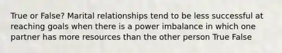 True or False? Marital relationships tend to be less successful at reaching goals when there is a power imbalance in which one partner has more resources than the other person True False