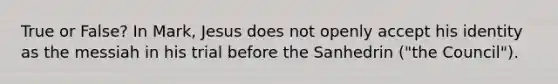 True or False? In Mark, Jesus does not openly accept his identity as the messiah in his trial before the Sanhedrin ("the Council").