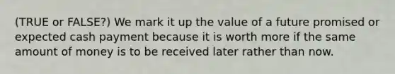 (TRUE or FALSE?) We mark it up the value of a future promised or expected cash payment because it is worth more if the same amount of money is to be received later rather than now.