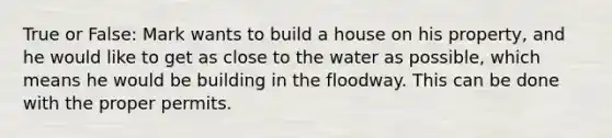 True or False: Mark wants to build a house on his property, and he would like to get as close to the water as possible, which means he would be building in the floodway. This can be done with the proper permits.