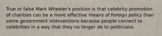 True or false Mark Wheeler's position is that celebrity promotion of charities can be a more effective means of foreign policy than some government interventions because people connect to celebrities in a way that they no longer do to politicians.