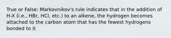 True or False: Markovnikov's rule indicates that in the addition of H-X (i.e., HBr, HCl, etc.) to an alkene, the hydrogen becomes attached to the carbon atom that has the fewest hydrogens bonded to it