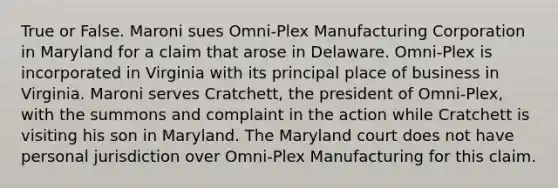 True or False. Maroni sues Omni-Plex Manufacturing Corporation in Maryland for a claim that arose in Delaware. Omni-Plex is incorporated in Virginia with its principal place of business in Virginia. Maroni serves Cratchett, the president of Omni-Plex, with the summons and complaint in the action while Cratchett is visiting his son in Maryland. The Maryland court does not have personal jurisdiction over Omni-Plex Manufacturing for this claim.