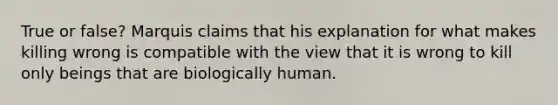 True or false? Marquis claims that his explanation for what makes killing wrong is compatible with the view that it is wrong to kill only beings that are biologically human.