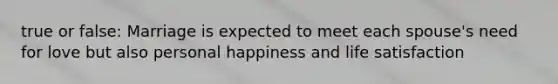 true or false: Marriage is expected to meet each spouse's need for love but also personal happiness and life satisfaction