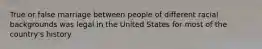 True or false marriage between people of different racial backgrounds was legal in the United States for most of the country's history