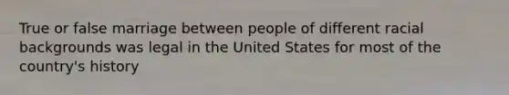 True or false marriage between people of different racial backgrounds was legal in the United States for most of the country's history