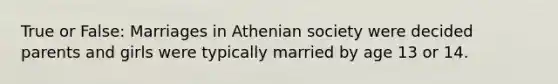 True or False: Marriages in Athenian society were decided parents and girls were typically married by age 13 or 14.