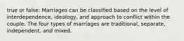 true or false: Marriages can be classified based on the level of interdependence, ideology, and approach to conflict within the couple. The four types of marriages are traditional, separate, independent, and mixed.