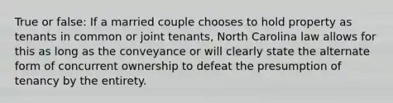 True or false: If a married couple chooses to hold property as tenants in common or joint tenants, North Carolina law allows for this as long as the conveyance or will clearly state the alternate form of concurrent ownership to defeat the presumption of tenancy by the entirety.