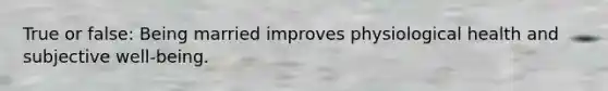 True or false: Being married improves physiological health and subjective well-being.