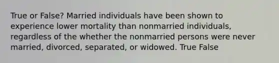 True or False? Married individuals have been shown to experience lower mortality than nonmarried individuals, regardless of the whether the nonmarried persons were never married, divorced, separated, or widowed. True False