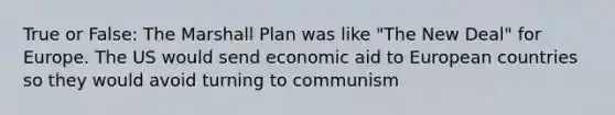 True or False: The Marshall Plan was like "The New Deal" for Europe. The US would send economic aid to European countries so they would avoid turning to communism