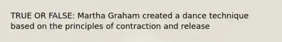 TRUE OR FALSE: Martha Graham created a dance technique based on the principles of contraction and release