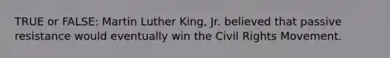 TRUE or FALSE: Martin Luther King, Jr. believed that passive resistance would eventually win <a href='https://www.questionai.com/knowledge/kwq766eC44-the-civil-rights-movement' class='anchor-knowledge'>the civil rights movement</a>.