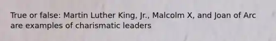 True or false: Martin Luther King, Jr., Malcolm X, and Joan of Arc are examples of charismatic leaders