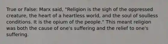 True or False: Marx said, "Religion is the sigh of the oppressed creature, the heart of a heartless world, and the soul of soulless conditions. It is the opium of the people." This meant religion was both the cause of one's suffering and the relief to one's suffering.