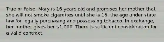 True or False: Mary is 16 years old and promises her mother that she will not smoke cigarettes until she is 18, the age under state law for legally purchasing and possessing tobacco. In exchange, her mother gives her 1,000. There is sufficient consideration for a valid contract.