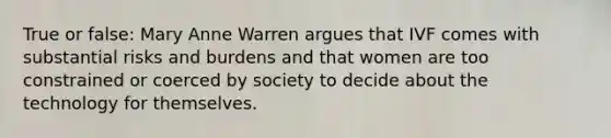 True or false: Mary Anne Warren argues that IVF comes with substantial risks and burdens and that women are too constrained or coerced by society to decide about the technology for themselves.