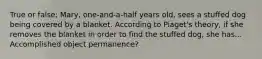 True or false: Mary, one-and-a-half years old, sees a stuffed dog being covered by a blanket. According to Piaget's theory, if she removes the blanket in order to find the stuffed dog, she has... Accomplished object permanence?