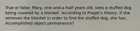 True or false: Mary, one-and-a-half years old, sees a stuffed dog being covered by a blanket. According to Piaget's theory, if she removes the blanket in order to find the stuffed dog, she has... Accomplished object permanence?