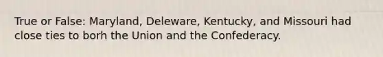 True or False: Maryland, Deleware, Kentucky, and Missouri had close ties to borh the Union and the Confederacy.