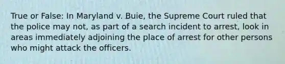 True or False: In Maryland v. Buie, the Supreme Court ruled that the police may not, as part of a search incident to arrest, look in areas immediately adjoining the place of arrest for other persons who might attack the officers.