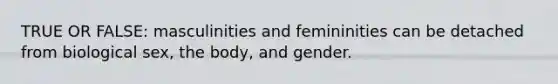 TRUE OR FALSE: masculinities and femininities can be detached from biological sex, the body, and gender.