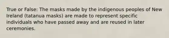 True or False: The masks made by the indigenous peoples of New Ireland (tatanua masks) are made to represent specific individuals who have passed away and are reused in later ceremonies.