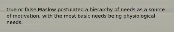 true or false Maslow postulated a hierarchy of needs as a source of motivation, with the most basic needs being physiological needs.