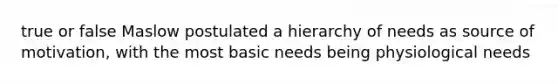 true or false Maslow postulated a hierarchy of needs as source of motivation, with the most basic needs being physiological needs
