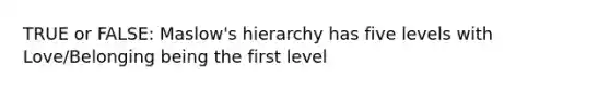 TRUE or FALSE: Maslow's hierarchy has five levels with Love/Belonging being the first level