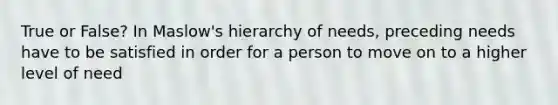 True or False? In Maslow's hierarchy of needs, preceding needs have to be satisfied in order for a person to move on to a higher level of need