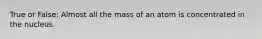 True or False: Almost all the mass of an atom is concentrated in the nucleus.