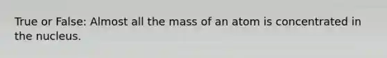 True or False: Almost all the mass of an atom is concentrated in the nucleus.